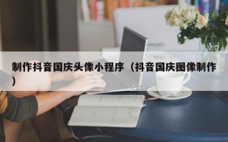 章丘制作抖音国庆头像小程序（抖音国庆图像制作）