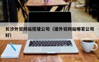 章丘长沙外贸网站搭建公司（建外贸网站哪家公司好）